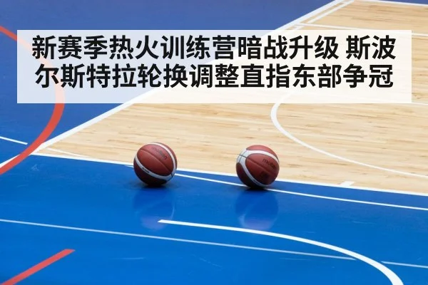 新赛季热火训练营暗战升级 斯波尔斯特拉轮换调整直指东部争冠