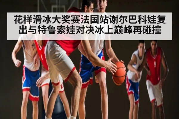 花样滑冰大奖赛法国站谢尔巴科娃复出与特鲁索娃对决冰上巅峰再碰撞