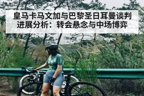 皇马卡马文加与巴黎圣日耳曼谈判进展分析：转会悬念与中场博弈